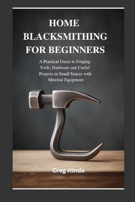 Home Blacksmithing for Beginners: A Practical Guide to Forging Tools, Hardware and Useful Projects in Small Spaces with Minimal Equipment - Creg Hinda - cover