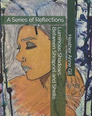 Luminous Shadows: Between Shrapnel and Shells: A Series of Reflections - Heather Anne Gil - cover