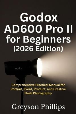 Godox AD600 Pro II for Beginners 2026: Comprehensive Practical Manual for Portrait, Event, Product, and Creative Flash Photography - Greyson Phillips - cover