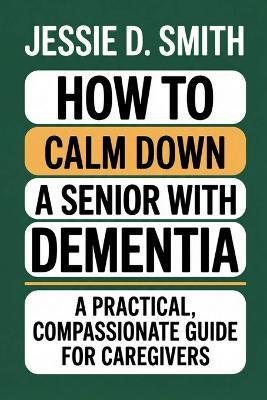 How to Calm Down a Senior With Dementia: A Practical, Compassionate Guide for Caregivers - Jessie D Smith - cover