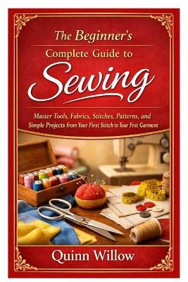 The Beginner's Complete Guide to Sewing: Master Tools, Fabrics, Stitches, Patterns, and Simple Projects from Your First Stitch to Your First Garment - Quinn Willow - cover