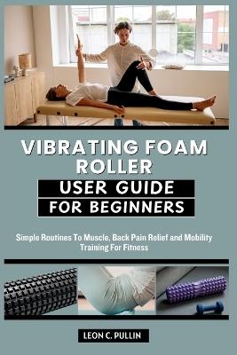 Vibrating Foam Roller User Guide for Beginners: Simple Routines To Muscle, Back Pain Relief and Mobility Training For Fitness - Leon C Pullin - cover