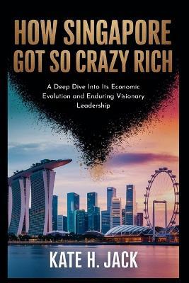 How Singapore Got So Crazy Rich: From a Trading Port to Global Power: A Deep Dive Into Its Economic Evolution and Enduring Visionary Leadership - Kate H Jack - cover