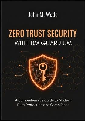 Zero Trust Security with IBM Guardium: A Comprehensive Guide to Modern Data Protection and Compliance - John M Wade - cover