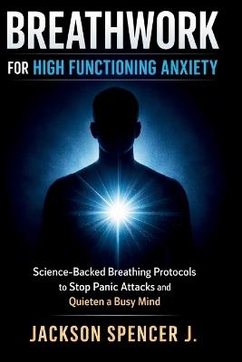 Breathwork for High Functioning Anxiety: Science-Backed Breathing Protocols to Stop Panic Attacks and Quieten a Busy Mind - Jackson Spencer J - cover