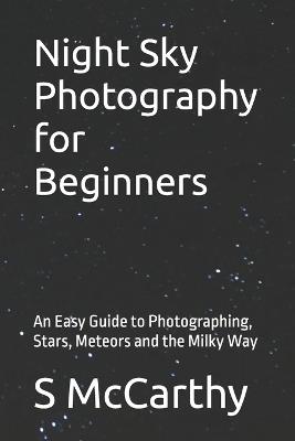 Night Sky Photography for Beginners: An Easy Guide to Photographing, Stars, Meteors and the Milky Way - S McCarthy - cover
