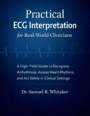 Practical ECG Interpretation for Real-World Clinicians: A High-Yield ECG/EKG Guide to Recognize Arrhythmias, Assess Heart Rhythms, and Act Safely with Confidence in Acute Clinical Settings - Samuel R Whitaker - cover