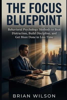 The Focus Blueprint: Behavioral Psychology Methods to Beat Distraction, Build Discipline, and Get More Done in Less Time - Brian Wilson - cover