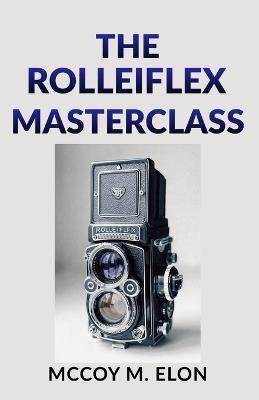The Rolleiflex Masterclass: A Complete User Guide to Twin-Lens Reflex Photography - Shooting, Developing & Printing Medium Format Film with the Rolleiflex 2.8F, 3.5F & Rolleicord - McCoy M Elon - cover