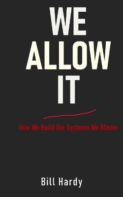 We Allow It: How We Build the Systems We Blame - Bill Hardy - cover