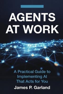 Agents At Work: A Practical Guide to Implementing AI That Acts for You - James P Garland - cover