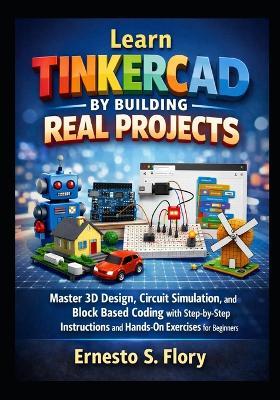 Learn Tinkercad by Building Real Projects: Master 3D Design, Circuit Simulation, and Block Based Coding with Step by Step Instructions and Hands On Exercises for Beginners - Ernesto S Flory - cover
