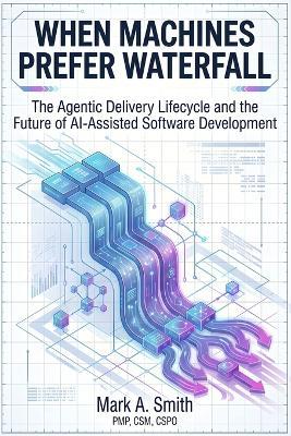 When Machines Prefer Waterfall: The Agentic Delivery Lifecycle and the Future of AI-Assisted Software Development - Mark A Smith - cover