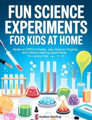Fun Science Experiments for Kids at Home: Hands-On STEM Activities, Easy Science Projects, and Creative Learning Experiments for Curious Kids Ages 6-12 - Graham Sterling - cover