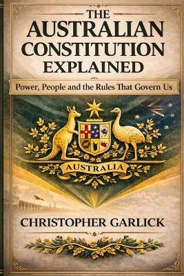 The Australian Constitution Explained: Power, People and the Rules that Govern Us - Simple to Read and Understand - Christopher Garlick - cover