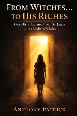 From Witches...To His Riches: One Girl's Journey from Darkness to the Light of Christ - Anthony Patrick - cover