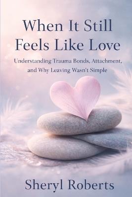When It Still Feels Like Love: Understanding Trauma Bonds, Attachment, and Why Leaving Wasn't Simple - Sheryl D Roberts - cover