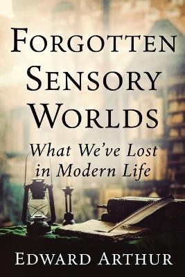 Forgotten Sensory Worlds: What We've Lost in Modern Life - Edward Arthur - cover