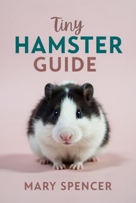 Tiny Hamster Guide: The Complete Beginner's Handbook to Hamster Care, Feeding, Housing, Health, and Happy Bonding - Mary Spencer - cover