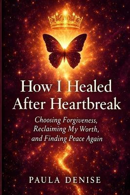 How I Healed After Heartbreak: Choosing Forgiveness, Reclaiming My Worth, and Finding Peace Again - Paula Denise - cover