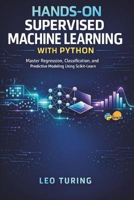 Hands-On Supervised Machine Learning with Python: Master Regression, Classification, and Predictive Modeling Using Scikit-Learn - Leo Turing - cover