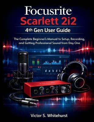Focusrite Scarlett 2i2 4th Gen User Guide: The Complete Beginner's Manual to Setup, Recording, and Getting Professional Sound from Day One - Victor S Whitehurst - cover