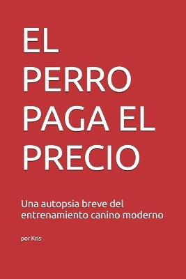 El Perro Paga El Precio: Una autopsia breve del entrenamiento canino moderno - Kris El Interprete - cover