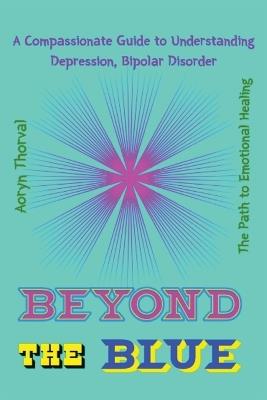 Beyond the Blue: A Compassionate Guide to Understanding Depression, Bipolar Disorder, and the Path to Emotional Healing - Aoryn Thorval - cover
