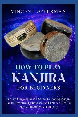 How to Play Kanjira for Beginners: Step-By-Step Beginner's Guide To Playing Kanjira: Learn Rhythms, Techniques, And Practice Tips To Play Confidently And Quickly - Vincent Opperman - cover