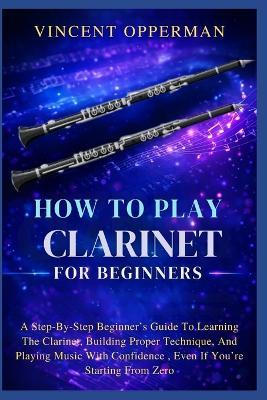 How To Play Clarinet For Beginners: A Step-By-Step Beginner's Guide To Learning The Clarinet, Building Proper Technique, And Playing Music With Confidence, Even If You're Starting From Zero - Vincent Opperman - cover