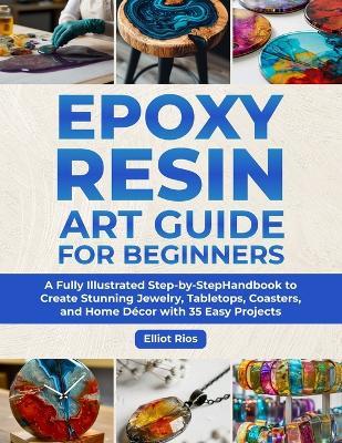 Epoxy Resin Art Guide for Beginners: A Full Illustrated Step-by-Step Handbook to Create Stunning Jewelry, Tabletops, Coasters and Home Décor with 35 Easy Projects - Elliot Rios - cover