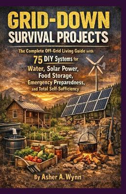 Grid-Down Survival Projects: The Complete Off-Grid Living Guide with 75 DIY Systems for Water, Solar Power, Food Storage, Emergency Pre-paredness, and Total Self-Sufficiency - Asher A Wynn - cover