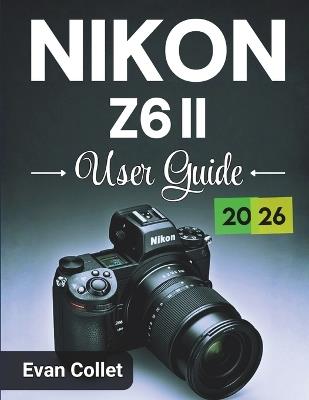 Nikon Z6 II User Guide 2026: Step by Step Camera Basics, Advanced Shooting Techniques, Video Recording Tips, and Practical Guidance for Confident Photography Results - Evan Collet - cover