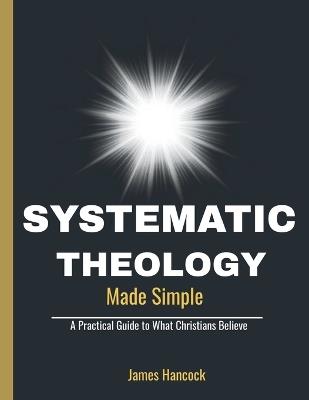 Systematic Theology Made Simple: A Practical Guide to What Christians Believe - James Hancock - cover