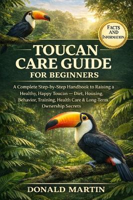 Toucan Care Guide for Beginners: A Complete Step-by-Step Handbook to Raising a Healthy, Happy Toucan - Diet, Housing, Behavior, Training, Health Care & Long-Term Ownership Secrets. - Donald Martin - cover