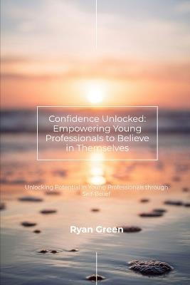 Confidence Unlocked: Empowering Young Professionals to Believe in Themselves: Unlocking Potential in Young Professionals through Self-Belief - Ryan Green - cover