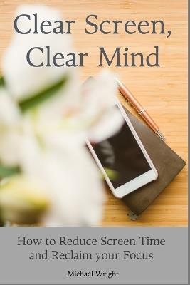 Clear Screen, Clear Mind: How to Reduce Screen Time and Reclaim your Focus - Michael Wright - cover