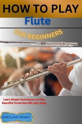 How to Play Flute for Beginners: Learn Simple Techniques and Play Beautiful Tunes Fast with Easy Steps - Sinclair Noah - cover