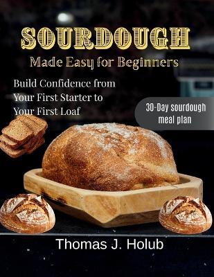 Sourdough Made Easy for Beginners: Build Confidence from Your First Starter to Your First Loaf - Thomas J Holub - cover