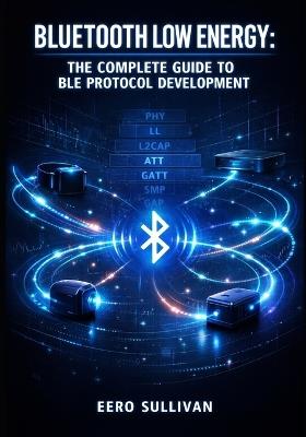 Bluetooth Low Energy: THE COMPLETE GUIDE TO BLE PROTOCOL DEVELOPMENT: GATT Services, Advertising, Pairing, and IoT Device Implementation for Wearables, Beacons, and Smart Sensors - Eero Sullivan - cover