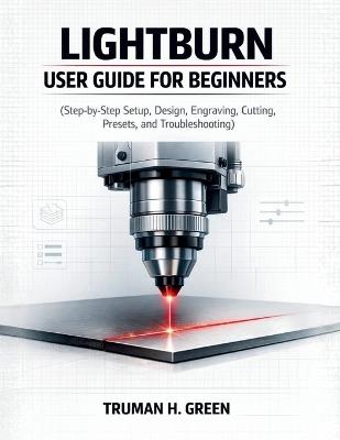 Lightburn User Guide for Beginners: Step-by-Step Setup, Design, Engraving, Cutting, Presets, and Troubleshooting - Truman H Green - cover
