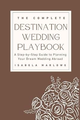 The Complete Destination Wedding Playbook: A Step-By-Step Guide to Planning Your Dream Wedding Abroad - Isabela Marlowe - cover