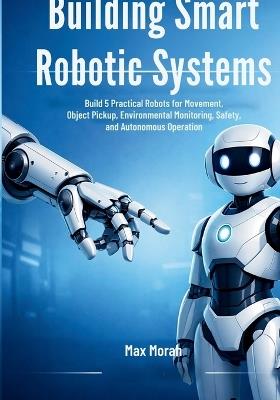 Building Smart Robotic Systems: Build 5 Practical Robots for Movement, Object Pickup, Environmental Monitoring, Safety, and Autonomous Operation - Max Morah - cover