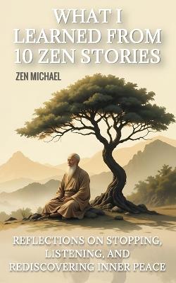 What I Learned From 10 Zen Stories: Reflections On Stopping, Listening, And Rediscovering Inner Peace - Zen Michael - cover