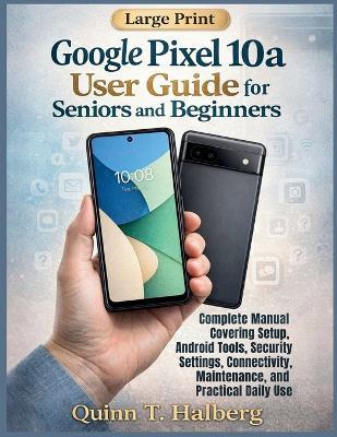 Google Pixel 10a User Guide for Seniors and Beginners: Complete Manual Covering Setup, Android Tools, Security Settings, Connectivity, Maintenance, and Practical Daily Use - Quinn T Halberg - cover