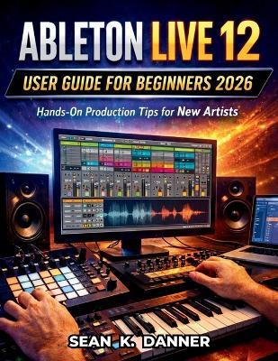 Ableton Live 12 User Guide for Beginners 2026: Hands-On Production Tips for New Artists - Sean K Danner - cover
