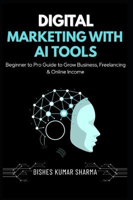 Digital Marketing with AI Tools: Beginner to Pro Guide to Artificial Intelligence, SEO, Social Media, Google Ads, Freelancing & Online Income - Bishes Kumar Sharma - cover