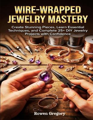 Wire-Wrapped Jewelry Mastery: Create Stunning Pieces, Learn Essential Techniques, and Complete 25+ DIY Jewelry Projects with Confidence - Rowen Gregory - cover
