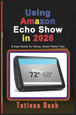 Using Amazon Echo Show in 2026: A User Guide for Setup, Smart Home Tips - Tatiana Dash - cover