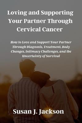 Loving and Supporting Your Partner Through Cervical Cancer: How to Love and Support Your Partner Through Diagnosis, Treatment, Body Changes, Intimacy Challenges, and the Uncertainty of Survival - Susan J Jackson - cover